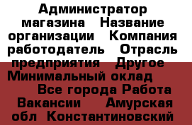 Администратор магазина › Название организации ­ Компания-работодатель › Отрасль предприятия ­ Другое › Минимальный оклад ­ 28 000 - Все города Работа » Вакансии   . Амурская обл.,Константиновский р-н